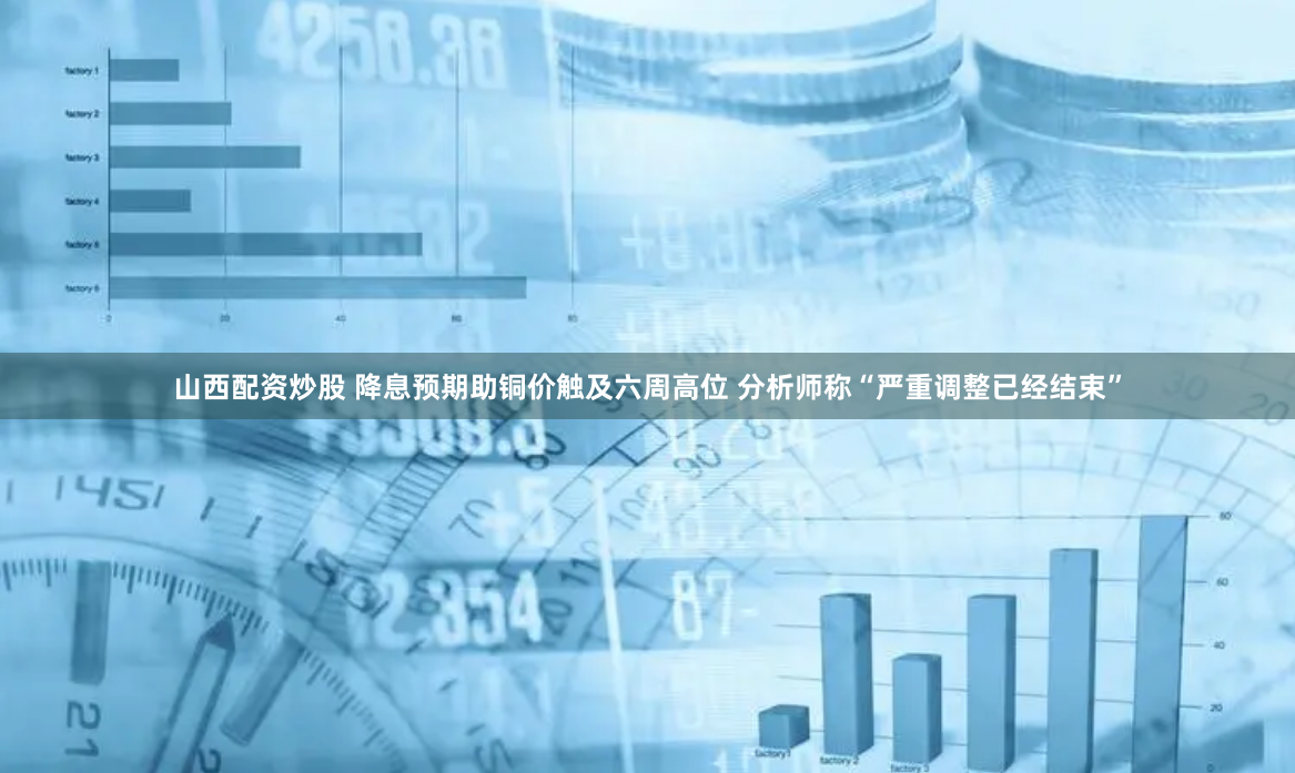 山西配资炒股 降息预期助铜价触及六周高位 分析师称“严重调整已经结束”