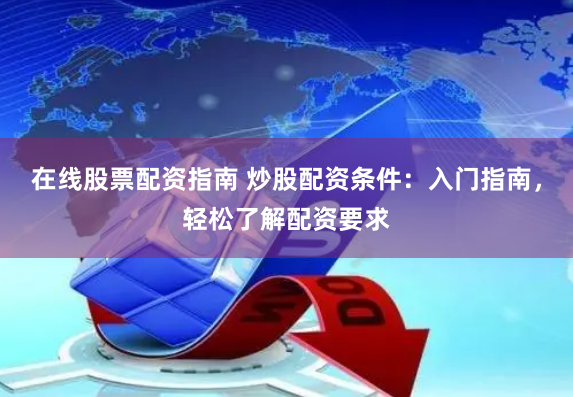 在线股票配资指南 炒股配资条件：入门指南，轻松了解配资要求