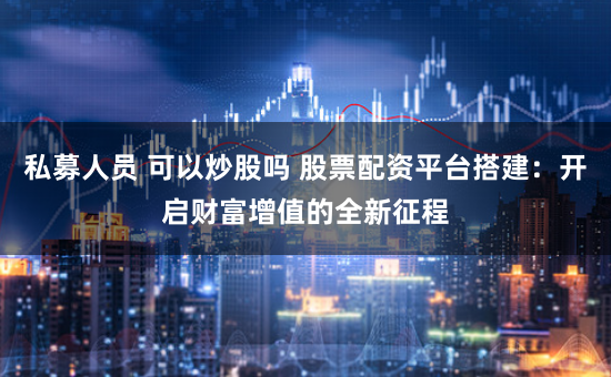 私募人员 可以炒股吗 股票配资平台搭建：开启财富增值的全新征程